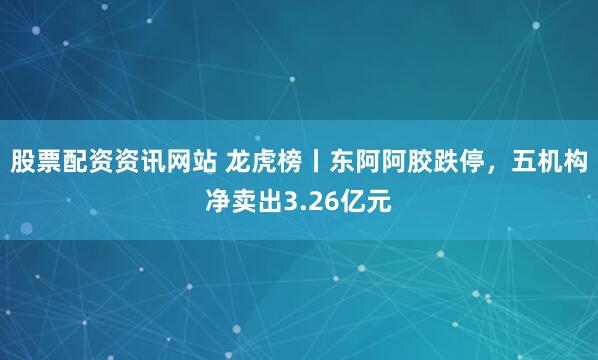 股票配资资讯网站 龙虎榜丨东阿阿胶跌停，五机构净卖出3.26亿元