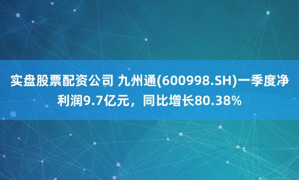 实盘股票配资公司 九州通(600998.SH)一季度净利润9.7亿元，同比增长80.38%